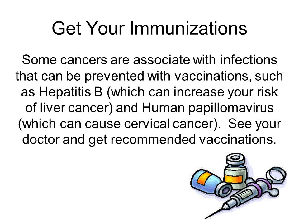 Get Your Immunizations Some cancers are associate with infections that can be prevented with vaccinations, such as Hepatitis B (which can increase your risk of liver cancer) and Human papillomavirus (which can cause cervical cancer).