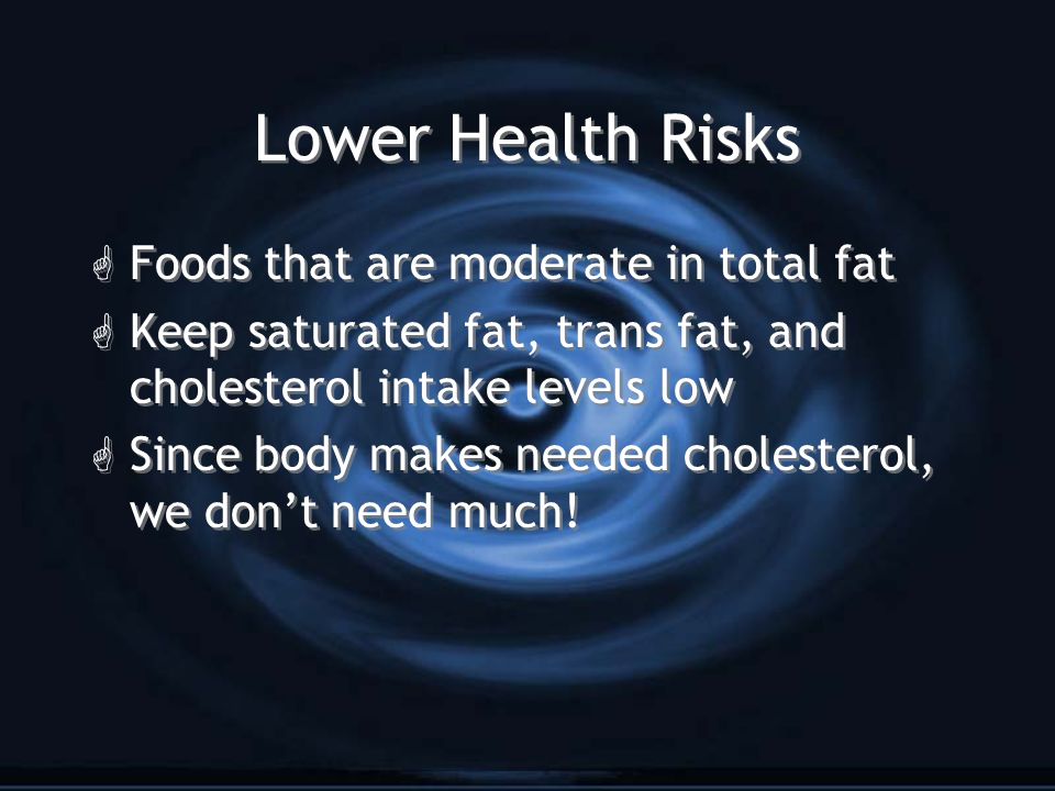Lower Health Risks G Foods that are moderate in total fat G Keep saturated fat, trans fat, and cholesterol intake levels low G Since body makes needed cholesterol, we don’t need much.