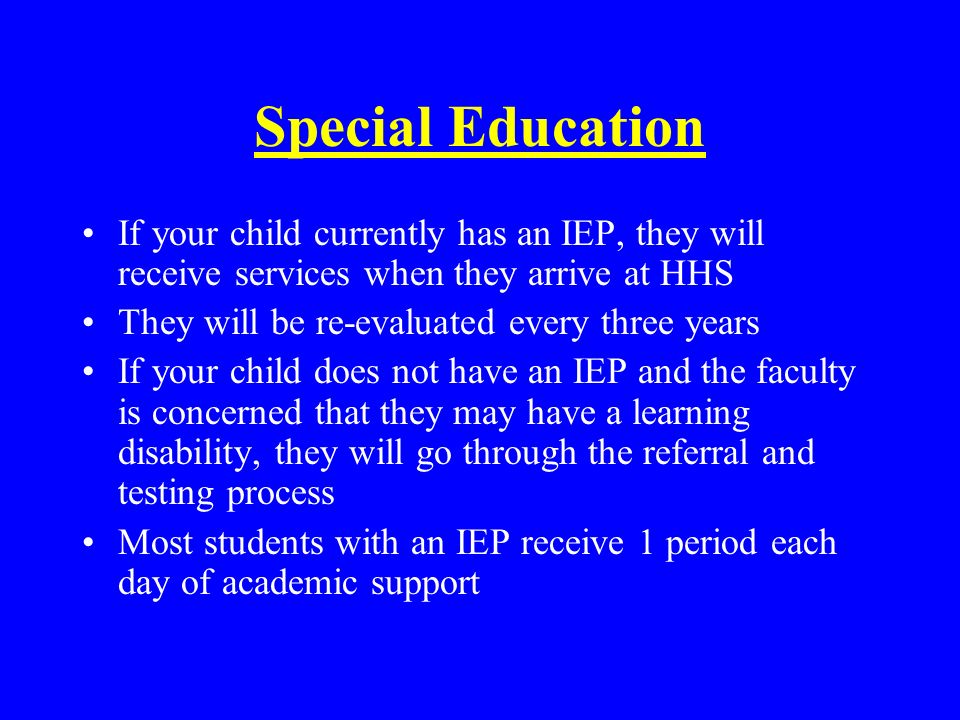 Special Education If your child currently has an IEP, they will receive services when they arrive at HHS They will be re-evaluated every three years If your child does not have an IEP and the faculty is concerned that they may have a learning disability, they will go through the referral and testing process Most students with an IEP receive 1 period each day of academic support