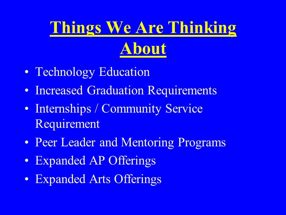 Things We Are Thinking About Technology Education Increased Graduation Requirements Internships / Community Service Requirement Peer Leader and Mentoring Programs Expanded AP Offerings Expanded Arts Offerings