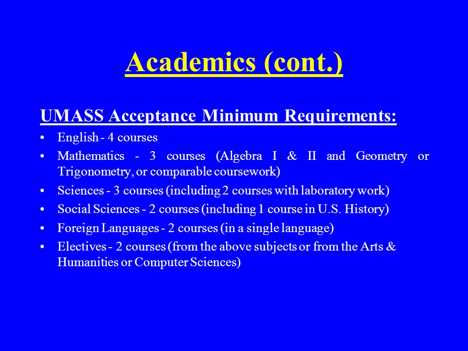 Academics (cont.) UMASS Acceptance Minimum Requirements: English - 4 courses Mathematics - 3 courses (Algebra I & II and Geometry or Trigonometry, or comparable coursework) Sciences - 3 courses (including 2 courses with laboratory work) Social Sciences - 2 courses (including 1 course in U.S.