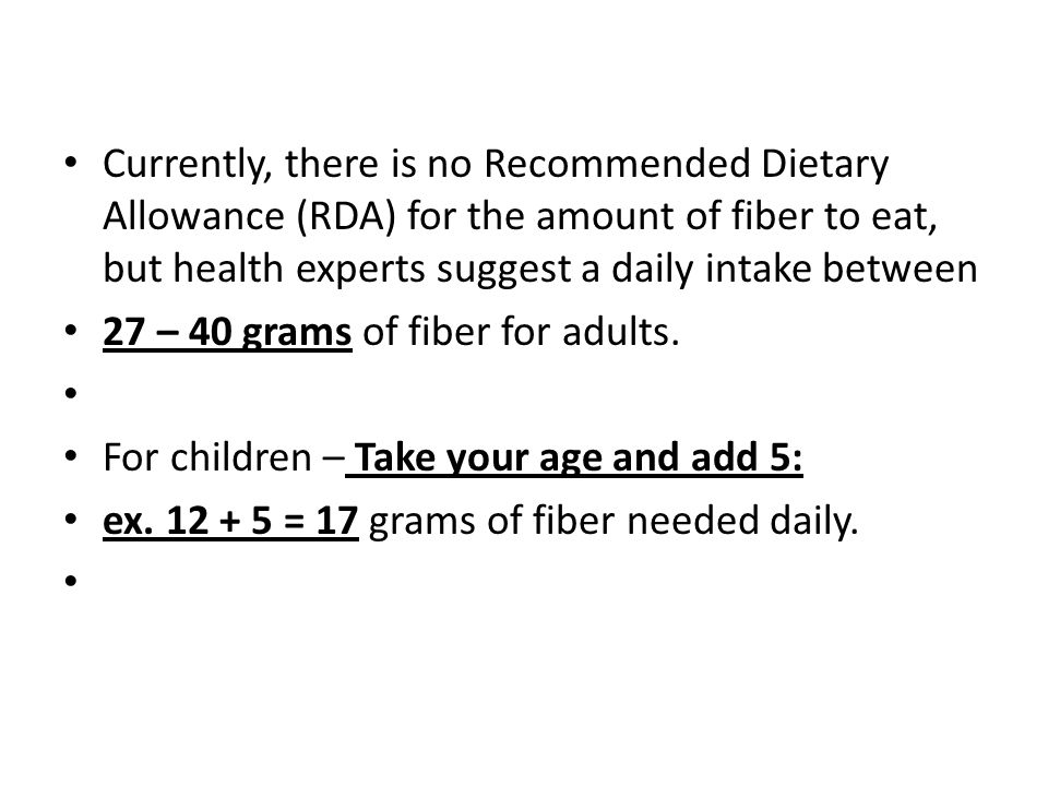 Currently, there is no Recommended Dietary Allowance (RDA) for the amount of fiber to eat, but health experts suggest a daily intake between 27 – 40 grams of fiber for adults.