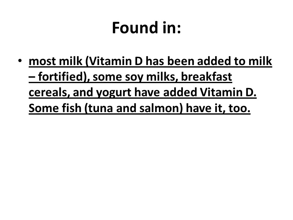 Found in: most milk (Vitamin D has been added to milk – fortified), some soy milks, breakfast cereals, and yogurt have added Vitamin D.