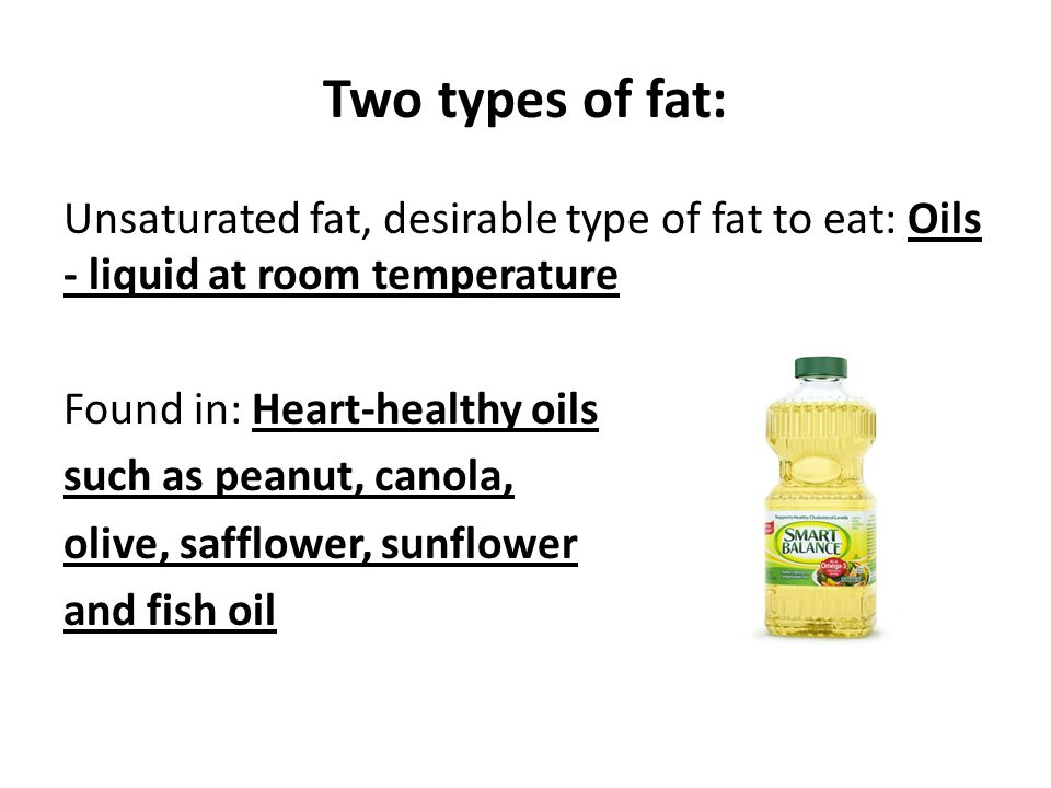 Two types of fat: Unsaturated fat, desirable type of fat to eat: Oils - liquid at room temperature Found in: Heart-healthy oils such as peanut, canola, olive, safflower, sunflower and fish oil