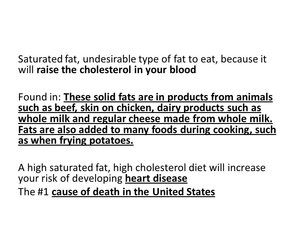 Saturated fat, undesirable type of fat to eat, because it will raise the cholesterol in your blood Found in: These solid fats are in products from animals such as beef, skin on chicken, dairy products such as whole milk and regular cheese made from whole milk.