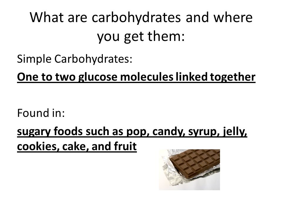 What are carbohydrates and where you get them: Simple Carbohydrates: One to two glucose molecules linked together Found in: sugary foods such as pop, candy, syrup, jelly, cookies, cake, and fruit