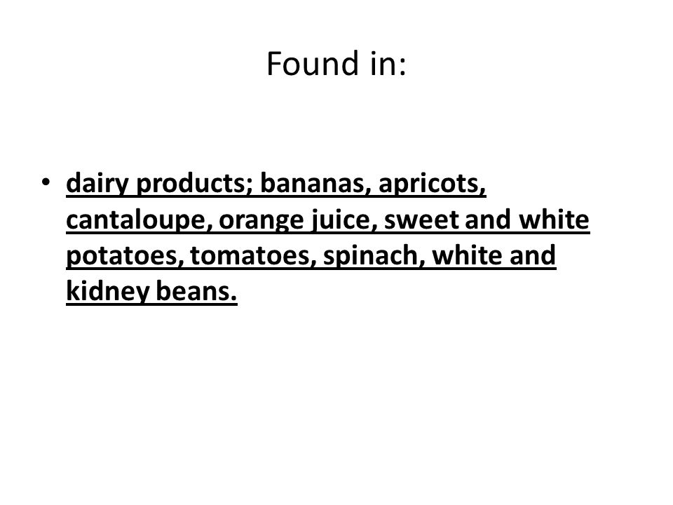 Found in: dairy products; bananas, apricots, cantaloupe, orange juice, sweet and white potatoes, tomatoes, spinach, white and kidney beans.