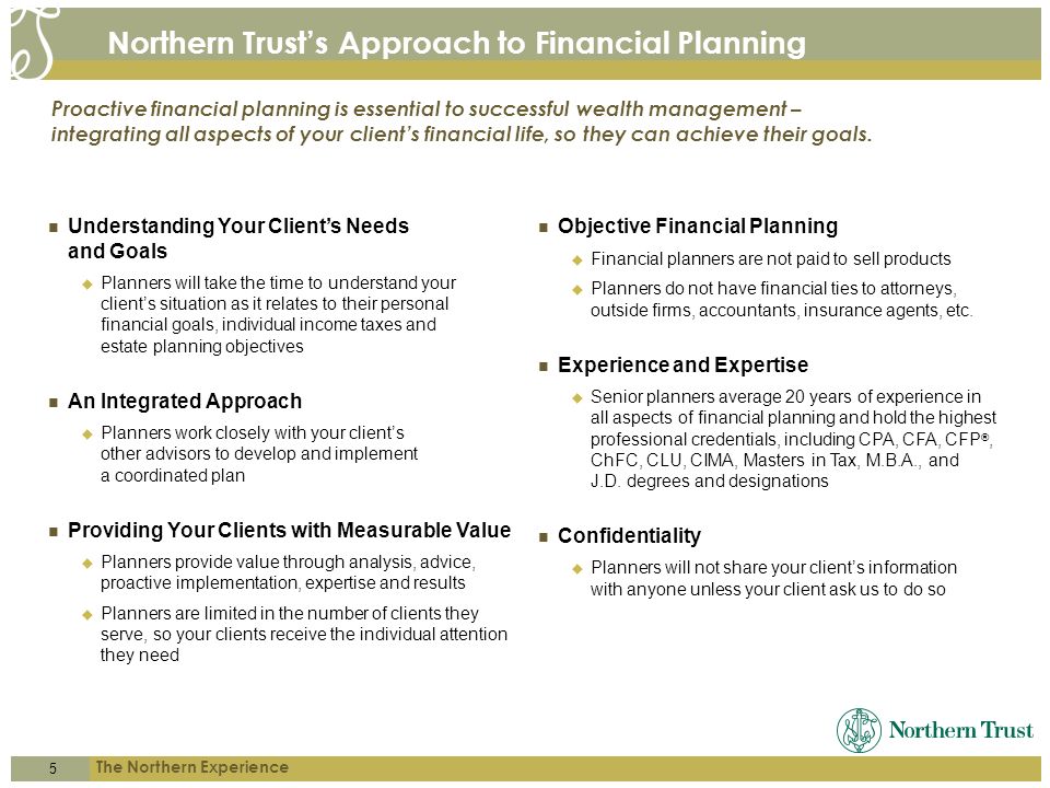 5 The Northern Experience Northern Trust’s Approach to Financial Planning Understanding Your Client’s Needs and Goals  Planners will take the time to understand your client’s situation as it relates to their personal financial goals, individual income taxes and estate planning objectives An Integrated Approach  Planners work closely with your client’s other advisors to develop and implement a coordinated plan Providing Your Clients with Measurable Value  Planners provide value through analysis, advice, proactive implementation, expertise and results  Planners are limited in the number of clients they serve, so your clients receive the individual attention they need Proactive financial planning is essential to successful wealth management – integrating all aspects of your client’s financial life, so they can achieve their goals.