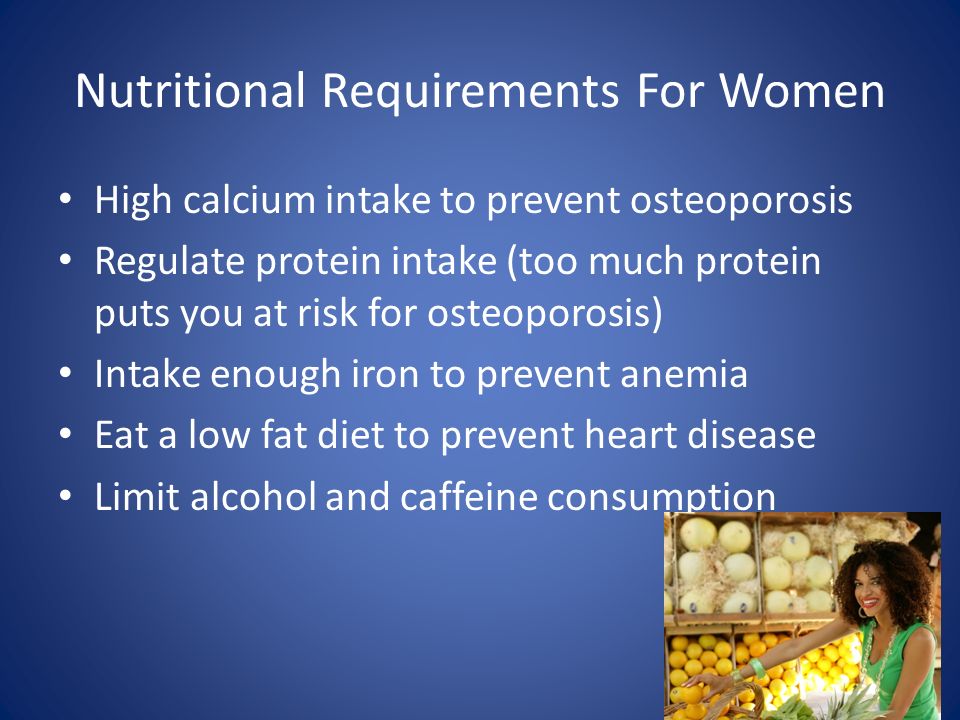 Nutritional Requirements For Women High calcium intake to prevent osteoporosis Regulate protein intake (too much protein puts you at risk for osteoporosis) Intake enough iron to prevent anemia Eat a low fat diet to prevent heart disease Limit alcohol and caffeine consumption