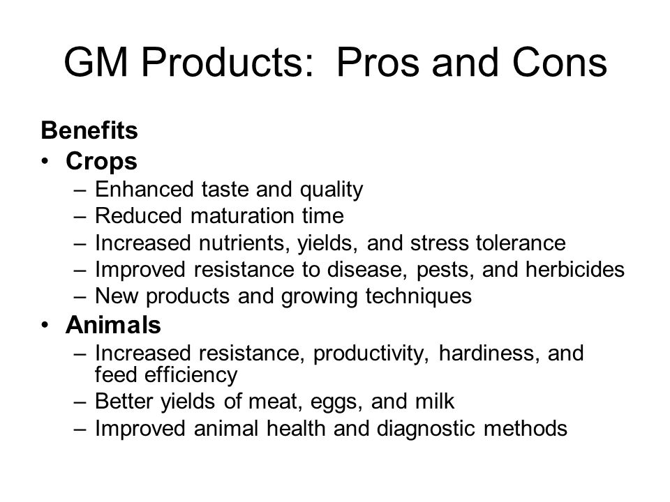 GM Products: Pros and Cons Benefits Crops –Enhanced taste and quality –Reduced maturation time –Increased nutrients, yields, and stress tolerance –Improved resistance to disease, pests, and herbicides –New products and growing techniques Animals –Increased resistance, productivity, hardiness, and feed efficiency –Better yields of meat, eggs, and milk –Improved animal health and diagnostic methods