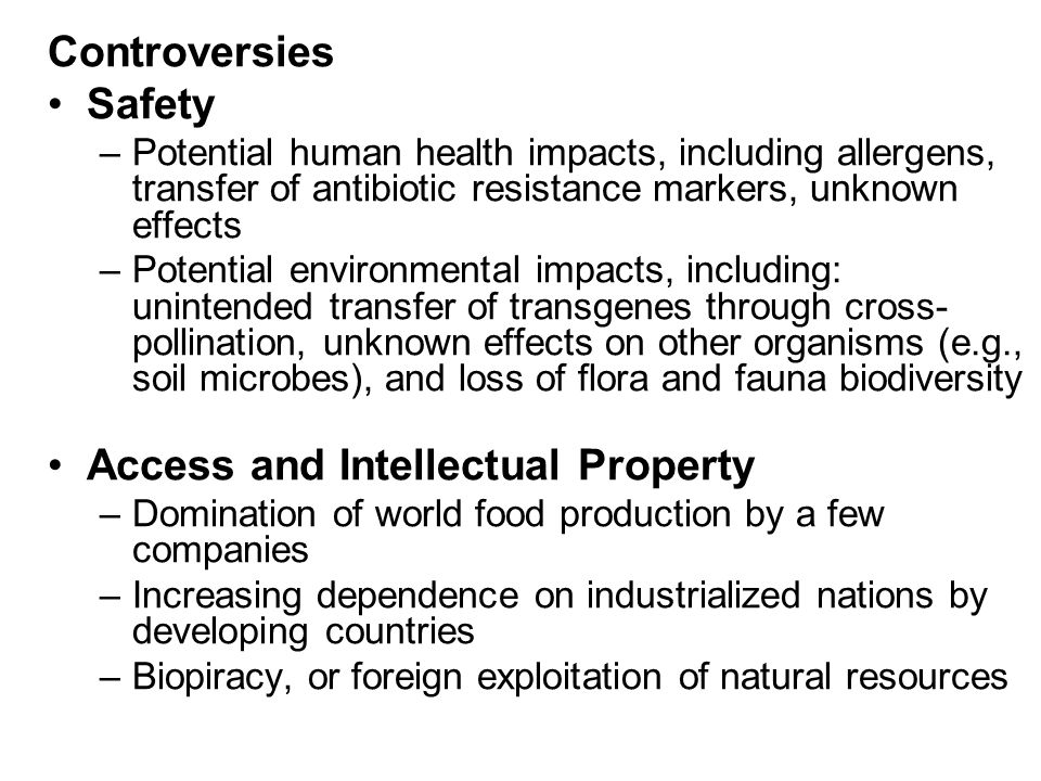 Controversies Safety –Potential human health impacts, including allergens, transfer of antibiotic resistance markers, unknown effects –Potential environmental impacts, including: unintended transfer of transgenes through cross- pollination, unknown effects on other organisms (e.g., soil microbes), and loss of flora and fauna biodiversity Access and Intellectual Property –Domination of world food production by a few companies –Increasing dependence on industrialized nations by developing countries –Biopiracy, or foreign exploitation of natural resources