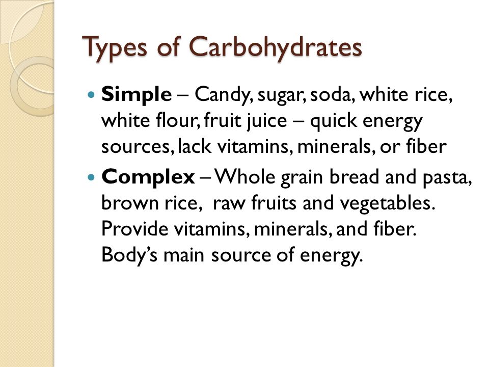 Types of Carbohydrates Simple – Candy, sugar, soda, white rice, white flour, fruit juice – quick energy sources, lack vitamins, minerals, or fiber Complex – Whole grain bread and pasta, brown rice, raw fruits and vegetables.