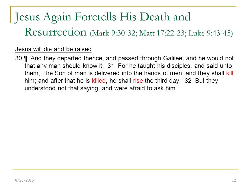 Jesus Again Foretells His Death and Resurrection (Mark 9:30-32; Matt 17:22-23; Luke 9:43-45) Jesus will die and be raised 30 ¶ And they departed thence, and passed through Galilee; and he would not that any man should know it.