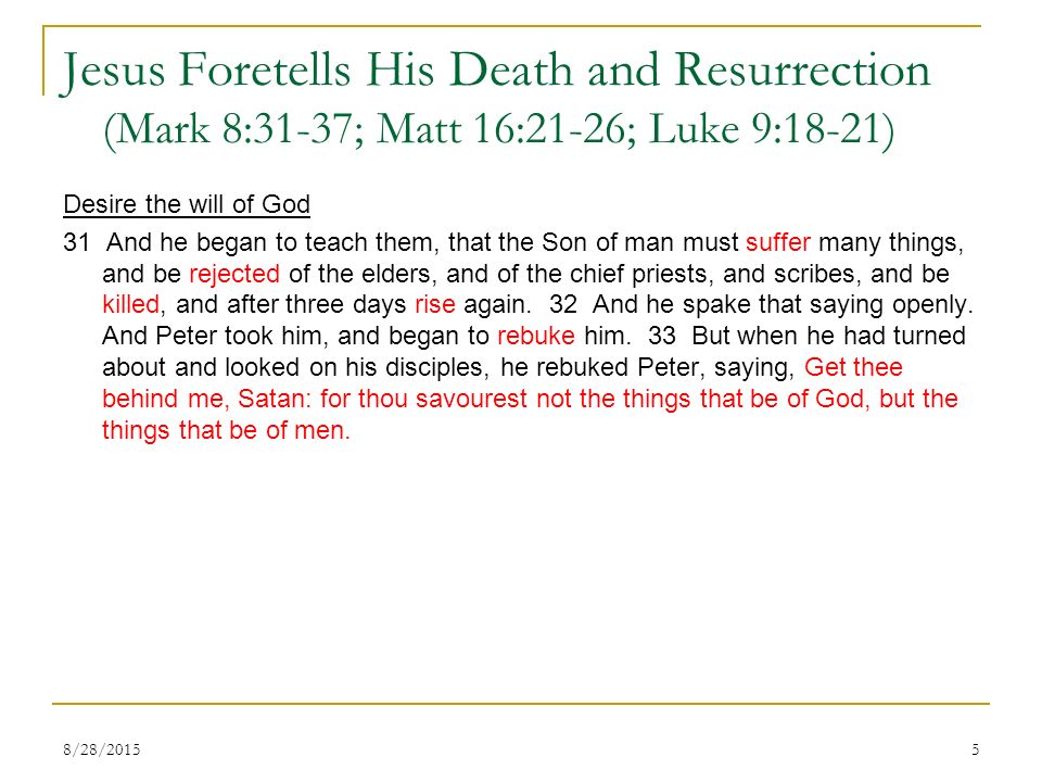 Jesus Foretells His Death and Resurrection (Mark 8:31-37; Matt 16:21-26; Luke 9:18-21) Desire the will of God 31 And he began to teach them, that the Son of man must suffer many things, and be rejected of the elders, and of the chief priests, and scribes, and be killed, and after three days rise again.