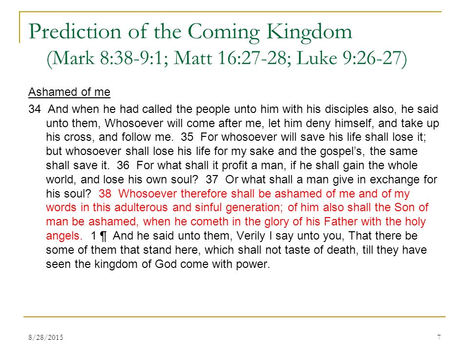 Prediction of the Coming Kingdom (Mark 8:38-9:1; Matt 16:27-28; Luke 9:26-27) Ashamed of me 34 And when he had called the people unto him with his disciples also, he said unto them, Whosoever will come after me, let him deny himself, and take up his cross, and follow me.