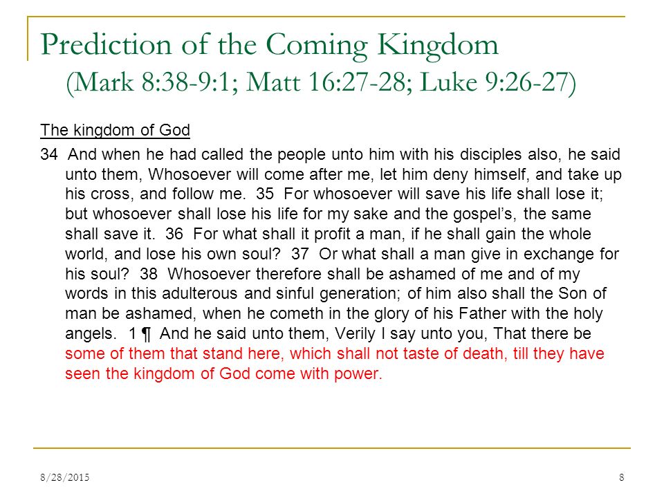Prediction of the Coming Kingdom (Mark 8:38-9:1; Matt 16:27-28; Luke 9:26-27) The kingdom of God 34 And when he had called the people unto him with his disciples also, he said unto them, Whosoever will come after me, let him deny himself, and take up his cross, and follow me.