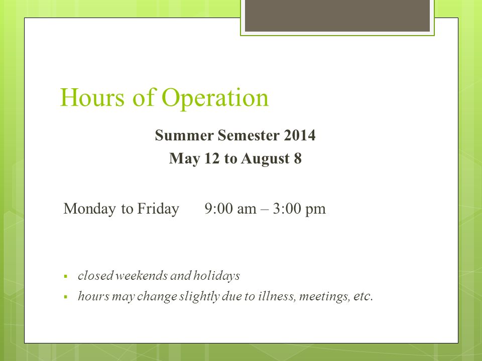 Hours of Operation Summer Semester 2014 May 12 to August 8 Monday to Friday 9:00 am – 3:00 pm  closed weekends and holidays  hours may change slightly due to illness, meetings, etc.