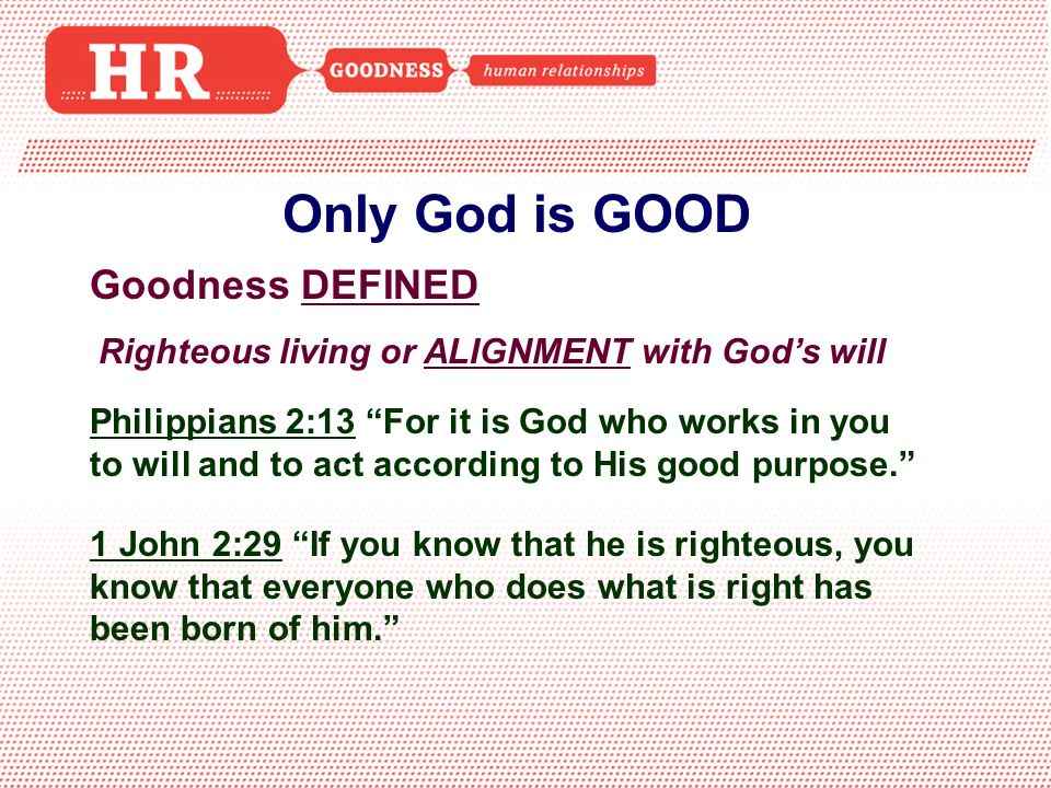 Only God is GOOD Goodness DEFINED Righteous living or ALIGNMENT with God’s will Philippians 2:13 For it is God who works in you to will and to act according to His good purpose. 1 John 2:29 If you know that he is righteous, you know that everyone who does what is right has been born of him.