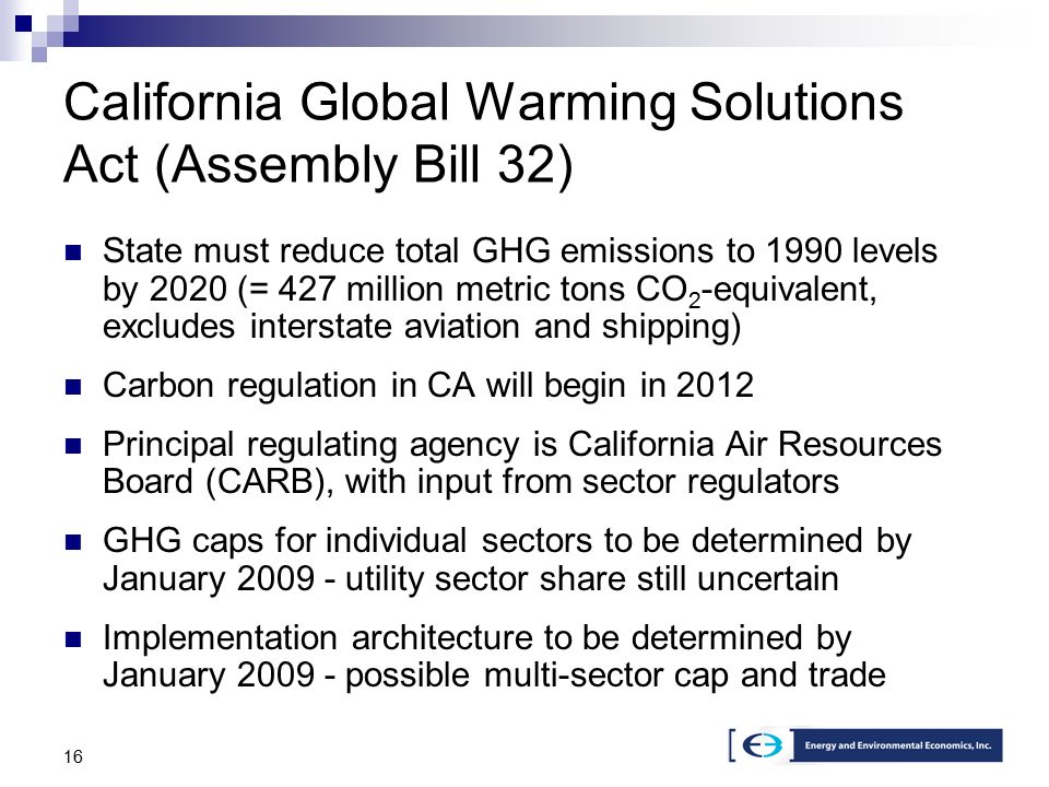 16 California Global Warming Solutions Act (Assembly Bill 32) State must reduce total GHG emissions to 1990 levels by 2020 (= 427 million metric tons CO 2 -equivalent, excludes interstate aviation and shipping) Carbon regulation in CA will begin in 2012 Principal regulating agency is California Air Resources Board (CARB), with input from sector regulators GHG caps for individual sectors to be determined by January utility sector share still uncertain Implementation architecture to be determined by January possible multi-sector cap and trade