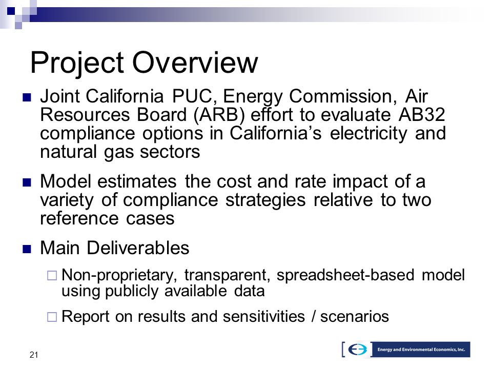 21 Project Overview Joint California PUC, Energy Commission, Air Resources Board (ARB) effort to evaluate AB32 compliance options in California’s electricity and natural gas sectors Model estimates the cost and rate impact of a variety of compliance strategies relative to two reference cases Main Deliverables  Non-proprietary, transparent, spreadsheet-based model using publicly available data  Report on results and sensitivities / scenarios
