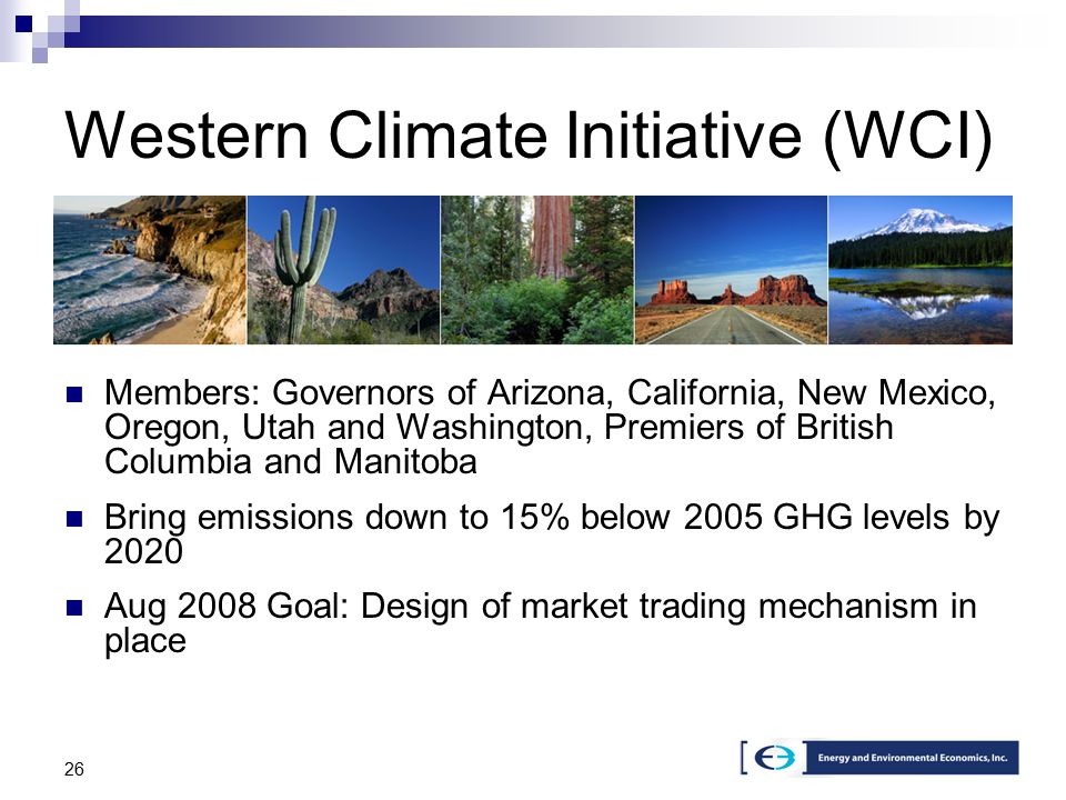26 Members: Governors of Arizona, California, New Mexico, Oregon, Utah and Washington, Premiers of British Columbia and Manitoba Bring emissions down to 15% below 2005 GHG levels by 2020 Aug 2008 Goal: Design of market trading mechanism in place Western Climate Initiative (WCI)