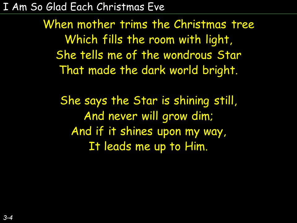 I Am So Glad Each Christmas Eve When mother trims the Christmas tree Which fills the room with light, She tells me of the wondrous Star That made the dark world bright.