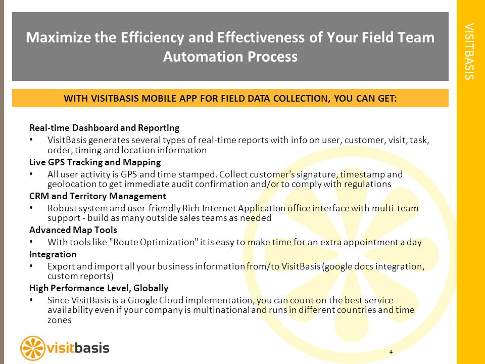VISITBASIS 4 Maximize the Efficiency and Effectiveness of Your Field Team Automation Process WITH VISITBASIS MOBILE APP FOR FIELD DATA COLLECTION, YOU CAN GET: Real-time Dashboard and Reporting VisitBasis generates several types of real-time reports with info on user, customer, visit, task, order, timing and location information Live GPS Tracking and Mapping All user activity is GPS and time stamped.