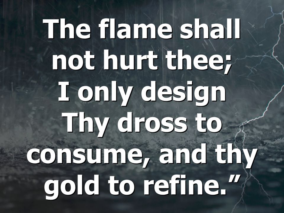 The flame shall not hurt thee; I only design Thy dross to consume, and thy gold to refine.
