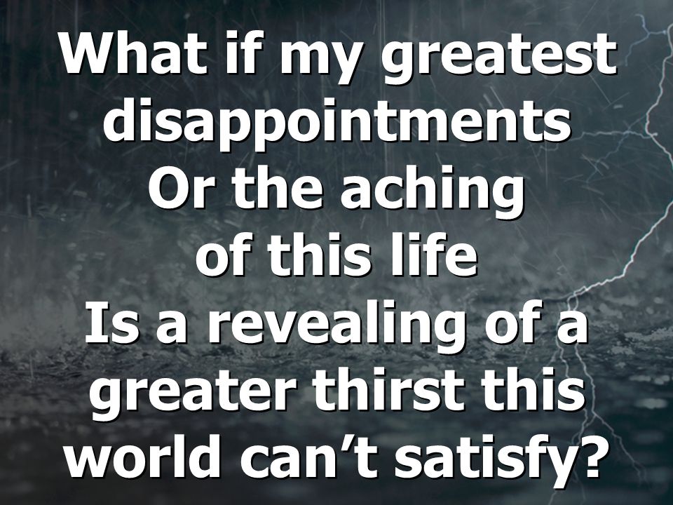 What if my greatest disappointments Or the aching of this life Is a revealing of a greater thirst this world can’t satisfy