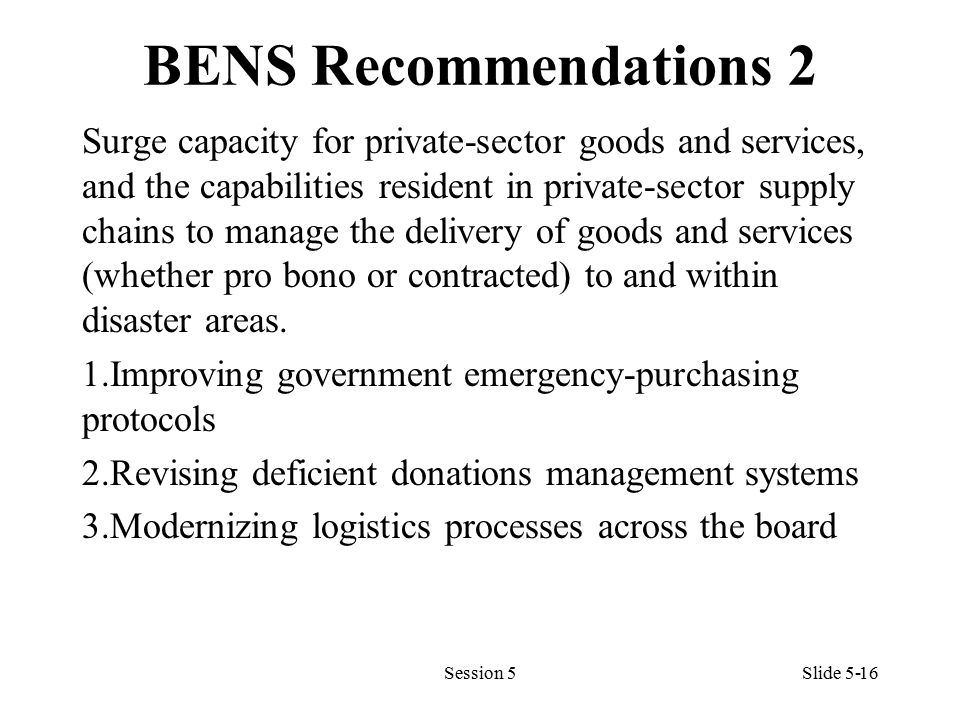 BENS Recommendations 2 Surge capacity for private-sector goods and services, and the capabilities resident in private-sector supply chains to manage the delivery of goods and services (whether pro bono or contracted) to and within disaster areas.
