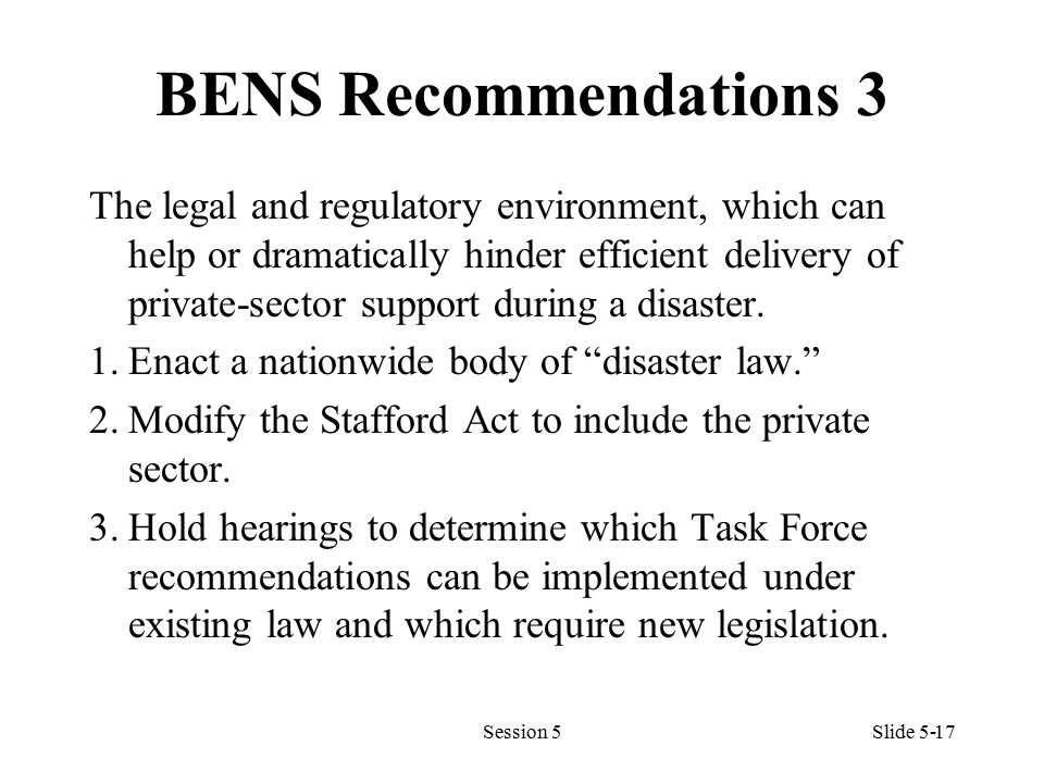 BENS Recommendations 3 The legal and regulatory environment, which can help or dramatically hinder efficient delivery of private-sector support during a disaster.