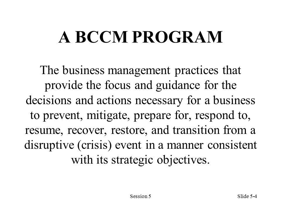 A BCCM PROGRAM The business management practices that provide the focus and guidance for the decisions and actions necessary for a business to prevent, mitigate, prepare for, respond to, resume, recover, restore, and transition from a disruptive (crisis) event in a manner consistent with its strategic objectives.