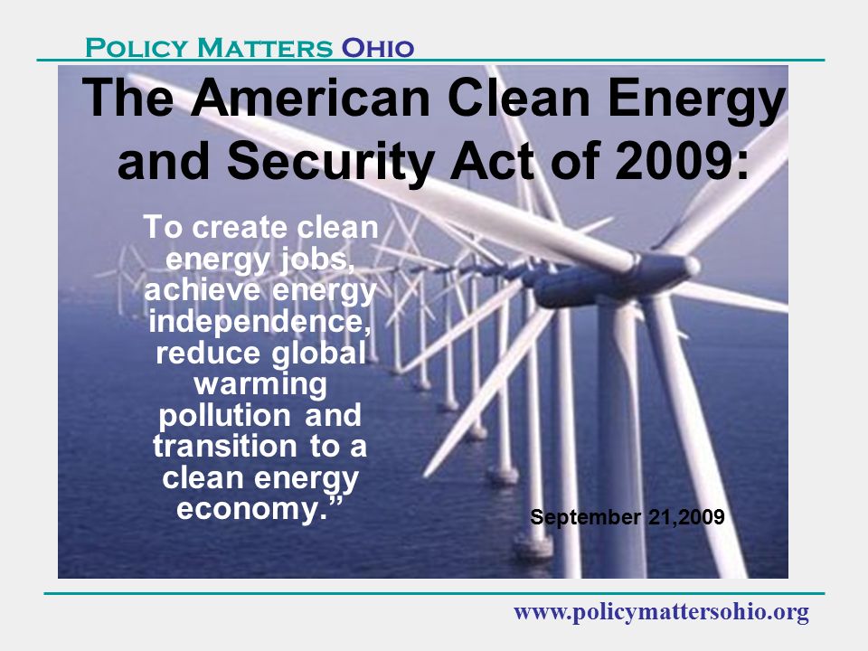 Policy Matters Ohio To create clean energy jobs, achieve energy independence, reduce global warming pollution and transition to a clean energy economy. The American Clean Energy and Security Act of 2009: September 21,2009