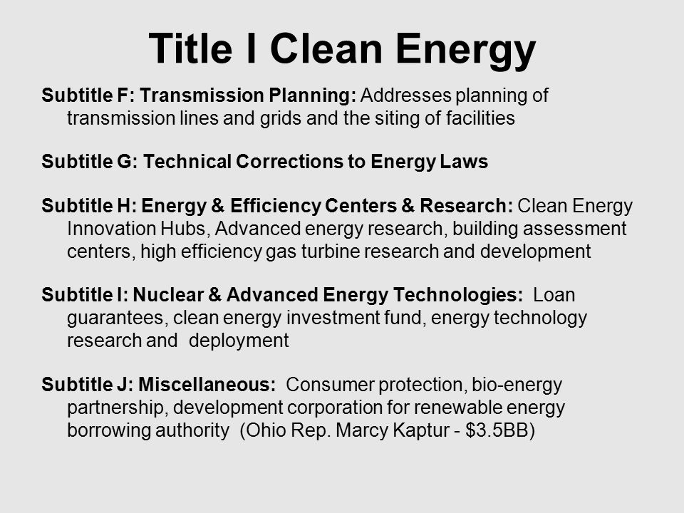 Title I Clean Energy Subtitle F: Transmission Planning: Addresses planning of transmission lines and grids and the siting of facilities Subtitle G: Technical Corrections to Energy Laws Subtitle H: Energy & Efficiency Centers & Research: Clean Energy Innovation Hubs, Advanced energy research, building assessment centers, high efficiency gas turbine research and development Subtitle I: Nuclear & Advanced Energy Technologies: Loan guarantees, clean energy investment fund, energy technology research and deployment Subtitle J: Miscellaneous: Consumer protection, bio-energy partnership, development corporation for renewable energy borrowing authority (Ohio Rep.