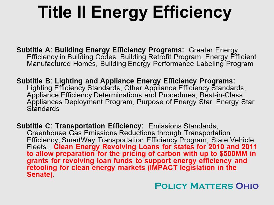 Title II Energy Efficiency Subtitle A: Building Energy Efficiency Programs: Greater Energy Efficiency in Building Codes, Building Retrofit Program, Energy Efficient Manufactured Homes, Building Energy Performance Labeling Program Subtitle B: Lighting and Appliance Energy Efficiency Programs: Lighting Efficiency Standards, Other Appliance Efficiency Standards, Appliance Efficiency Determinations and Procedures, Best-in-Class Appliances Deployment Program, Purpose of Energy Star Energy Star Standards Subtitle C: Transportation Efficiency: Emissions Standards, Greenhouse Gas Emissions Reductions through Transportation Efficiency, SmartWay Transportation Efficiency Program, State Vehicle Fleets…Clean Energy Revolving Loans for states for 2010 and 2011 to allow preparation for the pricing of carbon with up to $500MM in grants for revolving loan funds to support energy efficiency and retooling for clean energy markets (IMPACT legislation in the Senate).