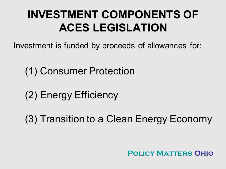 INVESTMENT COMPONENTS OF ACES LEGISLATION Investment is funded by proceeds of allowances for: (1) Consumer Protection (2) Energy Efficiency (3) Transition to a Clean Energy Economy Policy Matters Ohio