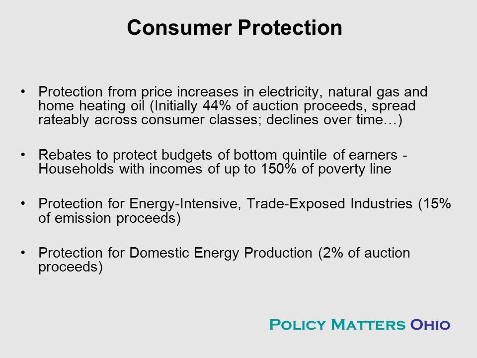 Consumer Protection Protection from price increases in electricity, natural gas and home heating oil (Initially 44% of auction proceeds, spread rateably across consumer classes; declines over time…) Rebates to protect budgets of bottom quintile of earners - Households with incomes of up to 150% of poverty line Protection for Energy-Intensive, Trade-Exposed Industries (15% of emission proceeds) Protection for Domestic Energy Production (2% of auction proceeds) Policy Matters Ohio