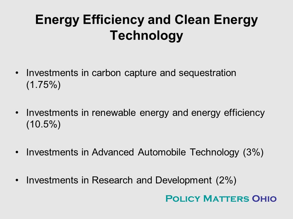 Energy Efficiency and Clean Energy Technology Investments in carbon capture and sequestration (1.75%) Investments in renewable energy and energy efficiency (10.5%) Investments in Advanced Automobile Technology (3%) Investments in Research and Development (2%) Policy Matters Ohio
