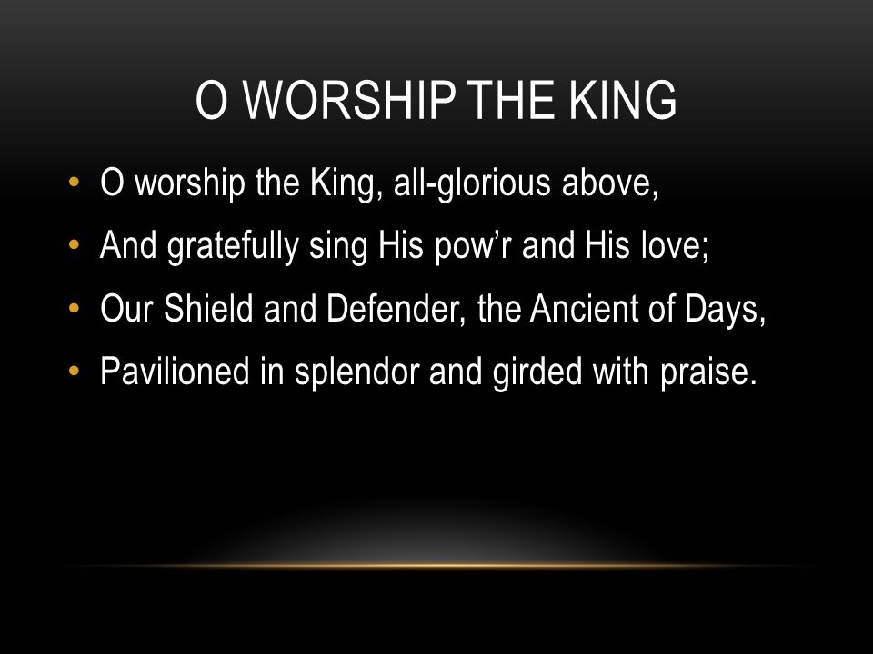 O WORSHIP THE KING O worship the King, all-glorious above, And gratefully sing His pow’r and His love; Our Shield and Defender, the Ancient of Days, Pavilioned in splendor and girded with praise.