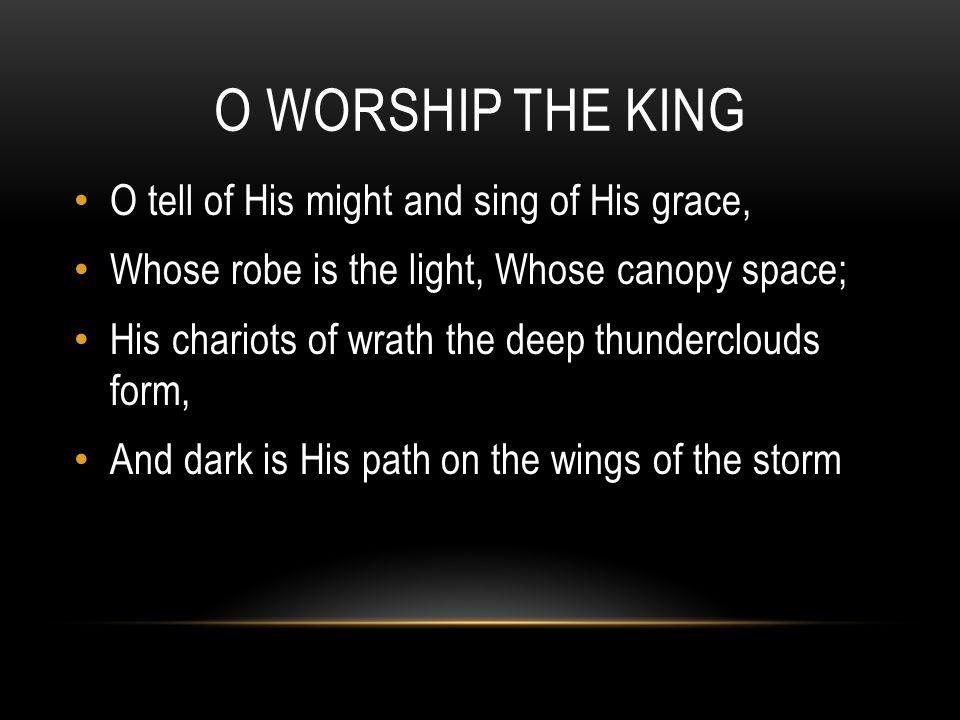 O WORSHIP THE KING O tell of His might and sing of His grace, Whose robe is the light, Whose canopy space; His chariots of wrath the deep thunderclouds form, And dark is His path on the wings of the storm