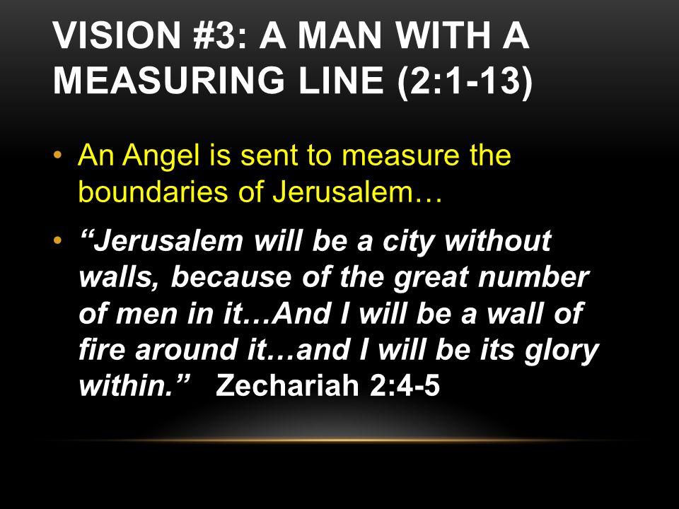 VISION #3: A MAN WITH A MEASURING LINE (2:1-13) An Angel is sent to measure the boundaries of Jerusalem… Jerusalem will be a city without walls, because of the great number of men in it…And I will be a wall of fire around it…and I will be its glory within. Zechariah 2:4-5