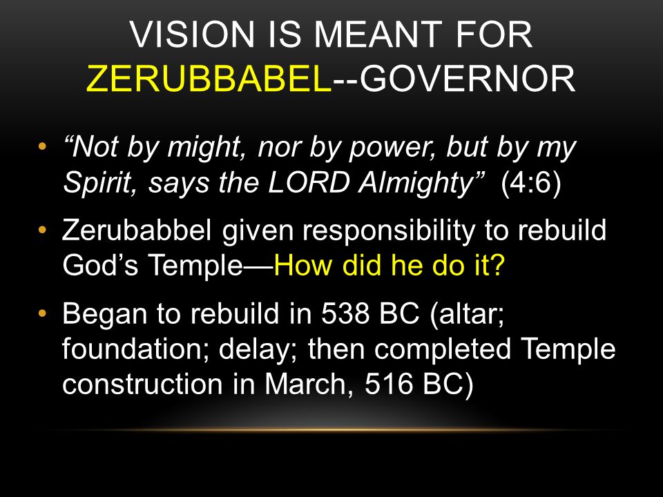 VISION IS MEANT FOR ZERUBBABEL--GOVERNOR Not by might, nor by power, but by my Spirit, says the LORD Almighty (4:6) Zerubabbel given responsibility to rebuild God’s Temple—How did he do it.