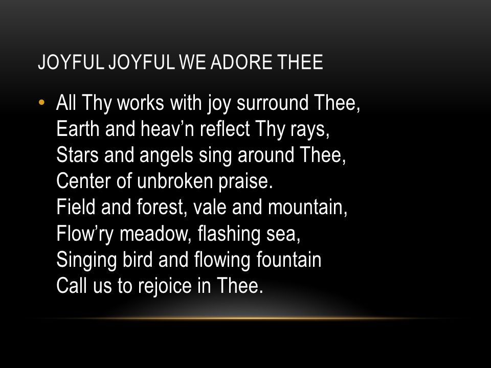 JOYFUL JOYFUL WE ADORE THEE All Thy works with joy surround Thee, Earth and heav’n reflect Thy rays, Stars and angels sing around Thee, Center of unbroken praise.