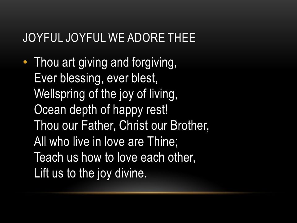 JOYFUL JOYFUL WE ADORE THEE Thou art giving and forgiving, Ever blessing, ever blest, Wellspring of the joy of living, Ocean depth of happy rest.
