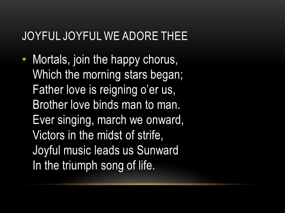JOYFUL JOYFUL WE ADORE THEE Mortals, join the happy chorus, Which the morning stars began; Father love is reigning o’er us, Brother love binds man to man.