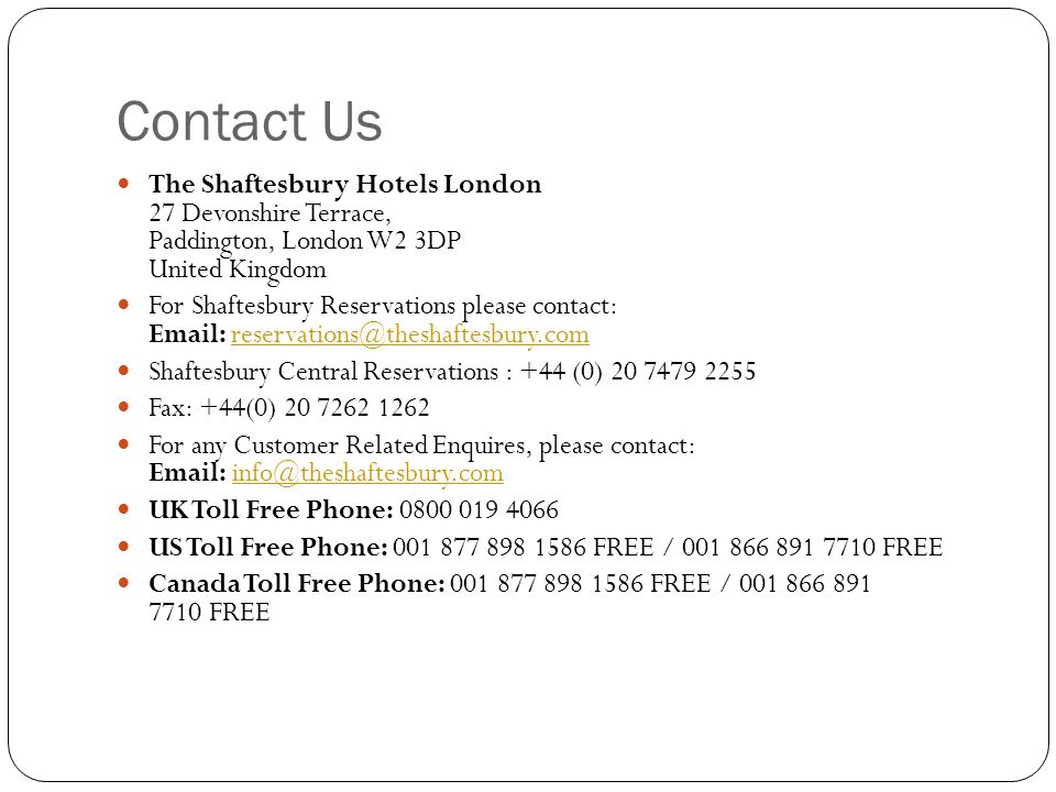 Contact Us The Shaftesbury Hotels London 27 Devonshire Terrace, Paddington, London W2 3DP United Kingdom For Shaftesbury Reservations please contact:   Shaftesbury Central Reservations : +44 (0) Fax: +44(0) For any Customer Related Enquires, please contact:   UK Toll Free Phone: US Toll Free Phone: FREE / FREE Canada Toll Free Phone: FREE / FREE