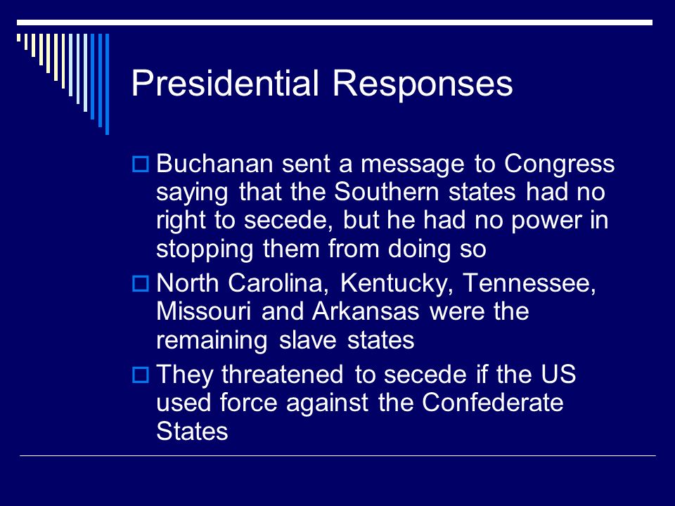 Presidential Responses  Buchanan sent a message to Congress saying that the Southern states had no right to secede, but he had no power in stopping them from doing so  North Carolina, Kentucky, Tennessee, Missouri and Arkansas were the remaining slave states  They threatened to secede if the US used force against the Confederate States