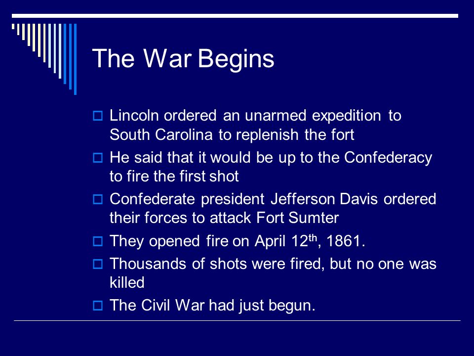 The War Begins  Lincoln ordered an unarmed expedition to South Carolina to replenish the fort  He said that it would be up to the Confederacy to fire the first shot  Confederate president Jefferson Davis ordered their forces to attack Fort Sumter  They opened fire on April 12 th, 1861.