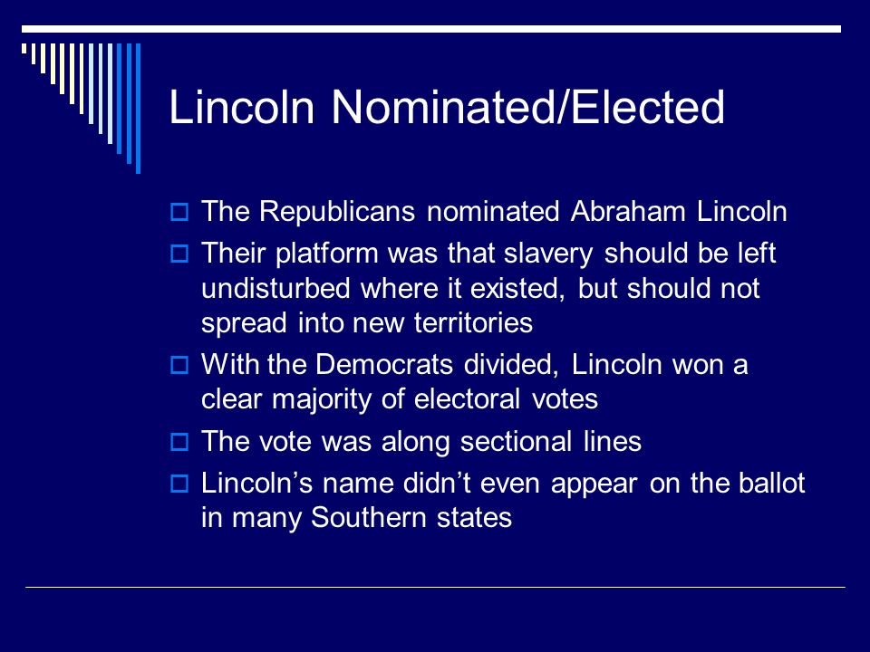 Lincoln Nominated/Elected  The Republicans nominated Abraham Lincoln  Their platform was that slavery should be left undisturbed where it existed, but should not spread into new territories  With the Democrats divided, Lincoln won a clear majority of electoral votes  The vote was along sectional lines  Lincoln’s name didn’t even appear on the ballot in many Southern states