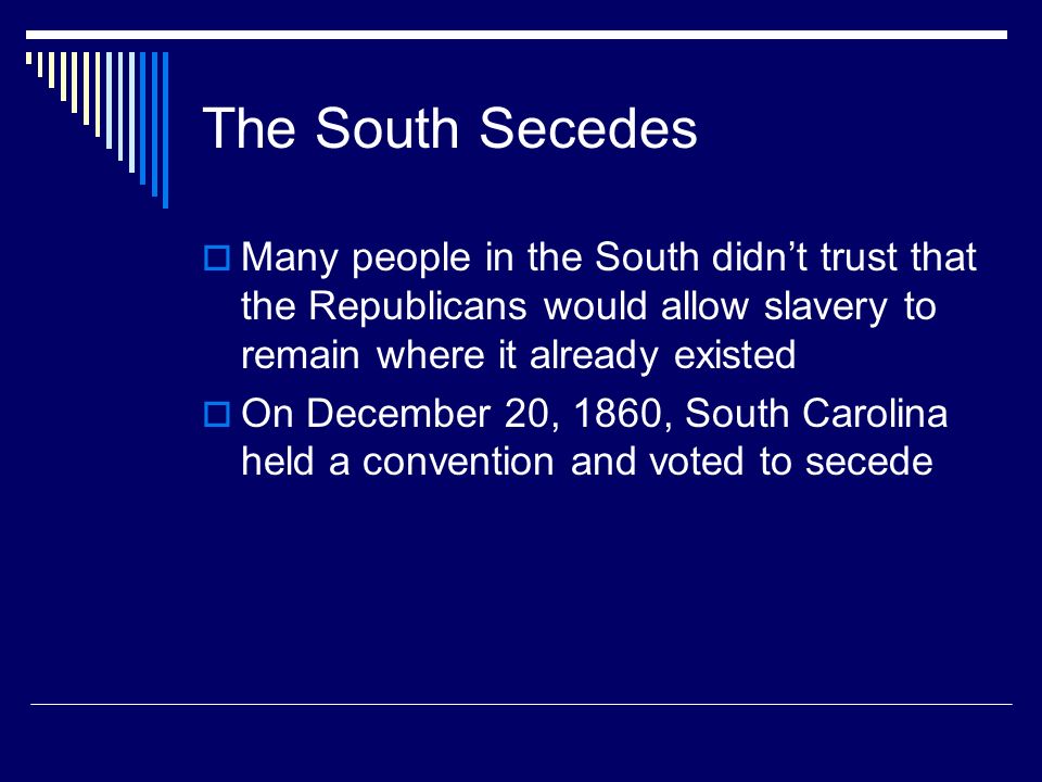 The South Secedes  Many people in the South didn’t trust that the Republicans would allow slavery to remain where it already existed  On December 20, 1860, South Carolina held a convention and voted to secede